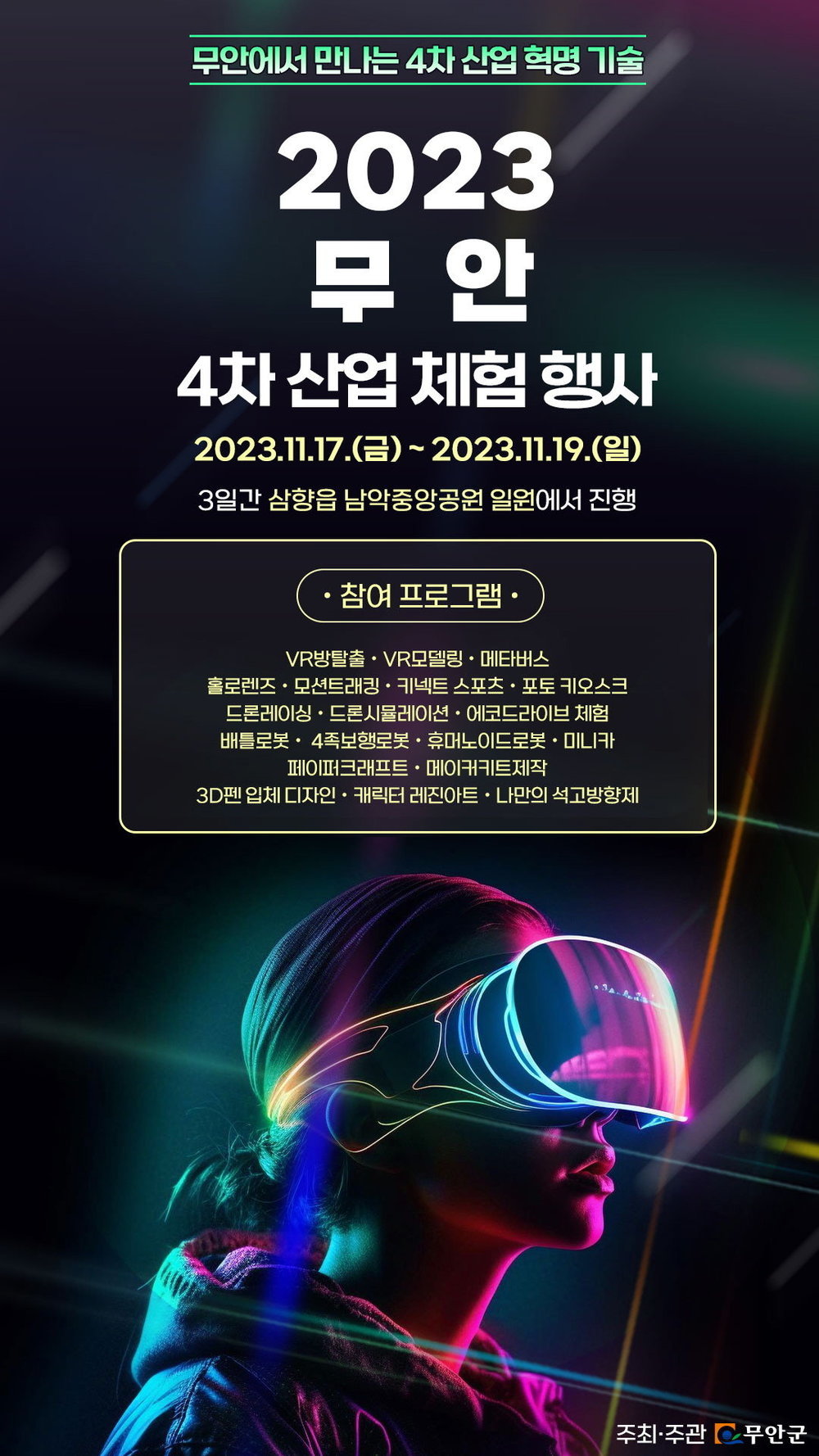 무안에서 만나는 4차산업 혁명 기술 2023무안 4차산업체험행사 2023.11.17(금)~2023.11.19(일) 3일간 삼향읍 남악중앙공원 일원에서 진행 -참여프로그램 VR방탈출, VR모델링, 메타버스, 홀로렌즈, 모션트래킹, 키넥트스포츠, 포토키오스크, 드론레이싱, 드론시뮬레이션, 에코드라이브체험, 배틀로봇, 4족보행로봇, 휴머노이드로봇, 미니카, 페이퍼크래프트, 메이커키트제작, 3D펜 입체디자인, 캐릭터레진아트, 나만의 석고방향제 [주최주관 무안군]