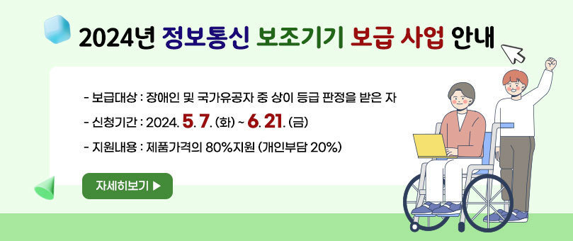 2024년 정보통신 보조기기 보급사업 안내 -보급대상 : 장애인 및 국가유공자 중 상이 등급 판정을 받은 자 -신청기간 : 2024. 5. 7. (화) ~ 6. 21. (금) -지원내용 : 제품가격의 80%지원 (개인부담 20%) 자세히보기