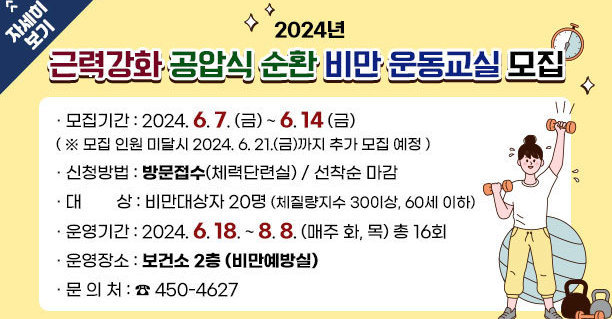 2024년 근력강화 공압식 순환 비만 운동교실 모집 · 모집기간 : 2024. 6. 7. (금) ~ 6. 14 (금) ( ※ 모집 인원 미달시 2024. 6. 21.(금)까지 추가 모집 예정 )   · 신청방법 : 방문접수(체력단련실) / 선착순 마감 · 대        상 : 비만대상자 20명 (체질량지수 30이상, 60세 이하) · 운영기간 : 2024. 6. 18. ~ 8. 8. (매주 화, 목) 총 16회 · 운영장소 : 보건소 2층 (비만예방실) · 문 의 처 : ☎ 450-4627 자세히보기