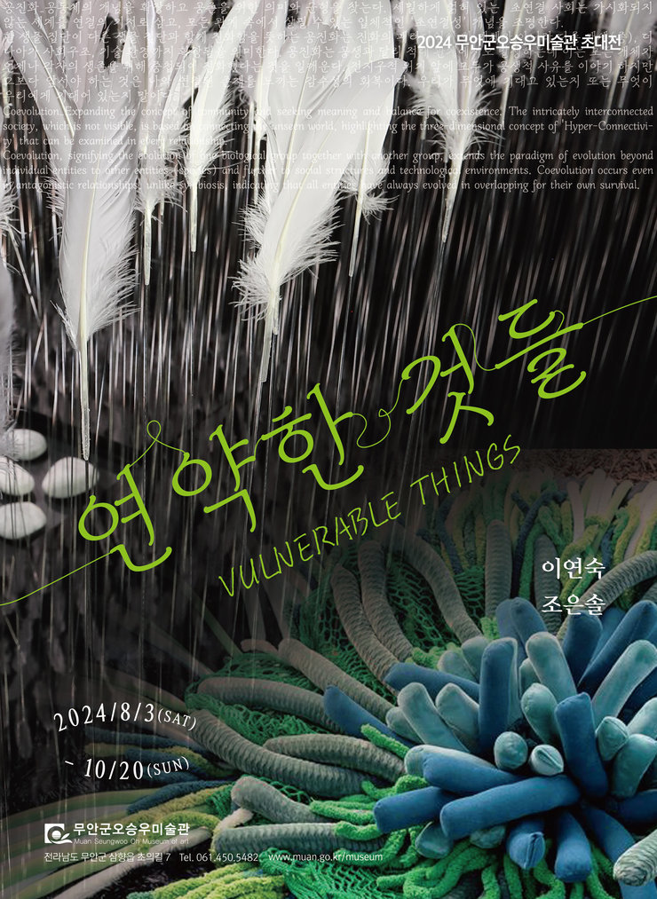 2024 무안군오승우미술관 초대전  연약한 것들 VULNERABLE THINGS  이연숙 조은솔  2024/8/3 (SAT) - 10/20 (SUN)  무안군오승우미술관 Muan Seungwoo Oh Museum of Art 전라남도 무안군 삼향읍 초의길 7 Tel. 061.450.5482 www.muan.go.kr/museum