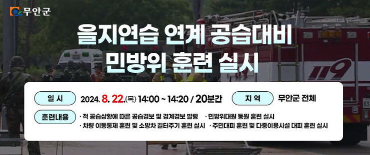 무안군 을지연습 연계 공습대비 민방위 훈련 실시 일 시 : 2024. 8. 22.(목) 14:00 ~ 14:20 (20분간) 지 역 : 무안군 전체 훈련내용 - 적 공습상황에 따른 공습경보 및 경계경보 발령 - 주민대피 훈련 및 다중이용시설 대피 훈련 실시 - 차량 이동통제 훈련 및 소방차 길터주기 훈련 실시 - 민방위대원 동원 훈련 실시