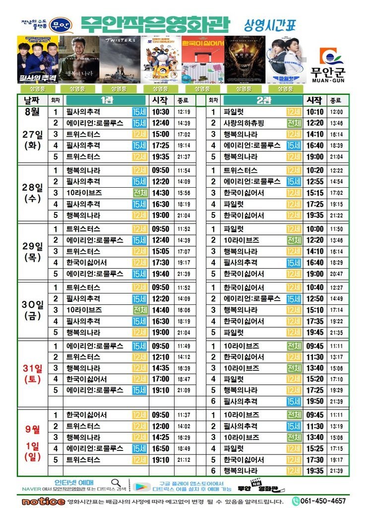 무안작은영화관 상영시간표

상영관: 1관

8월 27일(화)
필사의추격-15세-10:30~12:19
에일리언로물루스-15세-12:40~14:39
트위스터스-12세-15:00~17:02
필사의추격-15세-17:25~19:14
트위스터스-12세-19:35~21:37

8월 28일(수)
행복의나라-12세-09:50~11:54
필사의추격-15세-12:20~14:09
10라이브즈-전체-14:30~15:56
필사의추격-15세-16:30~18:19
행복의나라-12세-19:00~21:04

8월 29일(목)
트위스터스-12세-09:50~11:52
에일리언로물루스-15세-12:40~14:39
트위스터스-12세-15:05~17:07
한국이싫어서-12세-17:30~19:17
에일리언로물루스-15세-19:40~21:39

8월 30일(금)
트위스터스-12세-09:50~11:52
필사의추격-15세-12:20~14:09
10라이브즈-전체-14:40~16:06
필사의추격-15세-16:30~18:19
행복의나라-12세-19:00~21:04

8월 31일(토)
에일리언로물루스-15세-09:50~11:49
트위스터스-12세-12:10~14:12
행복의나라-12세-14:35~16:39
한국이싫어서-12세-17:00~18:47
에일리언로물루스-15세-19:10~21:09

9월 1일(일)
한국이싫어서-12세-09:50~11:37
트위스터스-12세-12:00~14:02
행복의나라-12세-14:25~16:29
에일리언로물루스-15세-16:50~18:49
트위스터스-12세-19:10~21:12


상영관: 2관

8월 27일(화)
파일럿-12세-10:10~12:00
사랑의하츄핑-전체-12:20~13:46
행복의나라-12세-14:10~16:14
에일리언로물루스-15세-16:40~18:39
행복의나라-12세-19:00~21:04

8월 28일(수)
트위스터스-12세-10:20~12:22
에일리언로물루스-15세-12:55~14:54
한국이싫어서-12세-15:15~17:02
파일럿-12세-17:25~19:15
한국이싫어서-12세-19:35~21:22

8월 29일(목)
파일럿-12세-10:00~11:50
10라이브즈-전체-12:20~13:46
행복의나라-12세-14:10~16:14
필사의추격-15세-16:40~18:29
한국이싫어서-12세-19:00~20:47

8월 30일(금)
한국이싫어서-12세-10:40~12:27
에일리언로물루스-15세-12:50~14:49
행복의나라-12세-15:10~17:14
한국이싫어서-12세-17:35~19:22
파일럿-12세-19:45~21:35

8월 31일(토)
10라이브즈-전체-09:45~11:11
한국이싫어서-12세-11:30~13:17
10라이브즈-전체-13:40~15:06
파일럿-12세-15:20~17:10
행복의나라-12세-17:25~19:29
필사의추격-15세-19:50~21:39

9월 1일(일)
10라이브즈-전체-09:45~11:11
필사의추격-15세-11:30~13:19
10라이브즈-전체-13:40~15:06
파일럿-12세-15:25~17:15
한국이싫어서-12세-17:30~19:17
행복의나라-12세-19:35~21:39


