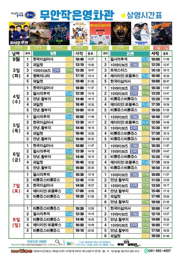 무안작은영화관 상영시간표상영관: 1관9월 3일(화)한국이싫어서-12세-10:40~12:27파일럿-12세-13:10~15:0010라이브즈자막-전체-15:20~16:47행복의나라-12세-17:10~19:14파일럿-12세-19:40~21:309월 4일(수)한국이싫어서-12세-10:00~11:47필사의추격-15세-12:30~14:19안녕,할부지-전체-14:40~16:15파일럿-12세-16:40~18:30안녕,할부지-전체-19:00~20:359월 5일(목)필사의추격-15세-10:00~11:49한국이싫어서-12세-12:30~14:17안녕,할부지-전체-14:40~16:15파일럿-12세-16:40~18:30안녕,할부지-전체-19:00~20:359월 6일(금)한국이싫어서-12세-10:00~11:47필사의추격-15세-12:30~14:19안녕,할부지-전체-14:40~16:15파일럿-12세-16:40~18:30안녕,할부지-전체-19:00~20:359월 7일(토)필사의추격-15세-10:30~12:19비틀쥬스비틀쥬스-12세-12:40~14:25한국이싫어서-12세-14:50~16:37에일리언:로물루스-15세-17:00~18:59비틀쥬스비틀쥬스-12세-19:20~21:059월 8일(일)비틀쥬스비틀쥬스-12세-10:20~12:05필사의추격-15세-12:30~14:19비틀쥬스비틀쥬스-12세-14:40~16:20에일리언:로물루스-15세-16:50~18:49비틀쥬스비틀쥬스-12세-19:10~20:55상영관: 2관9월 3일(화)필사의추격-15세-10:00~11:4910라이브즈더빙-전체-12:20~13:47트위스터즈-12세-14:10~16:12에일리언:로물루스-15세-16:40~18:39한국이싫어서-12세-19:00~20:479월 4일(수)10라이브즈더빙-전체-10:30~11:5710라이브즈자막-전체-13:20~14:47비틀쥬스비틀쥬스-12세-15:20~17:05에일리언:로물루스-15세-17:30~19:29비틀쥬스비틀쥬스-12세-19:50~21:359월 5일(목)10라이브즈더빙-전체-10:40~12:07에일리언:로물루스-15세-12:50~14:4910라이브즈자막-전체-15:30~16:57비틀쥬스비틀쥬스-12세-17:30~19:15비틀쥬스비틀쥬스-12세-19:40~21:259월 6일(금)10라이브즈더빙-전체-10:30~11:5710라이브즈자막-전체-13:20~14:47비틀쥬스비틀쥬스-12세-15:20~17:05에일리언:로물루스-15세-17:30~19:29비틀쥬스비틀쥬스-12세-19:50~21:359월 7일(토)10라이브즈더빙-전체-10:00~11:27안녕,할부지-전체-11:50~13:2510라이브즈자막-전체-13:50~15:17안녕,할부지-전체-15:40~17:15파일럿-12세-17:40~19:30안녕,할부지-전체-19:50~21:259월 8일(일)한국이싫어서-12세-10:00~11:4710라이브즈더빙-전체-12:10~13:37안녕,할부지-전체-14:00~15:3510라이브즈자막-전체-16:00~17:07안녕,할부지-전체-17:50~19:25파일럿-12세-19:50~21:40