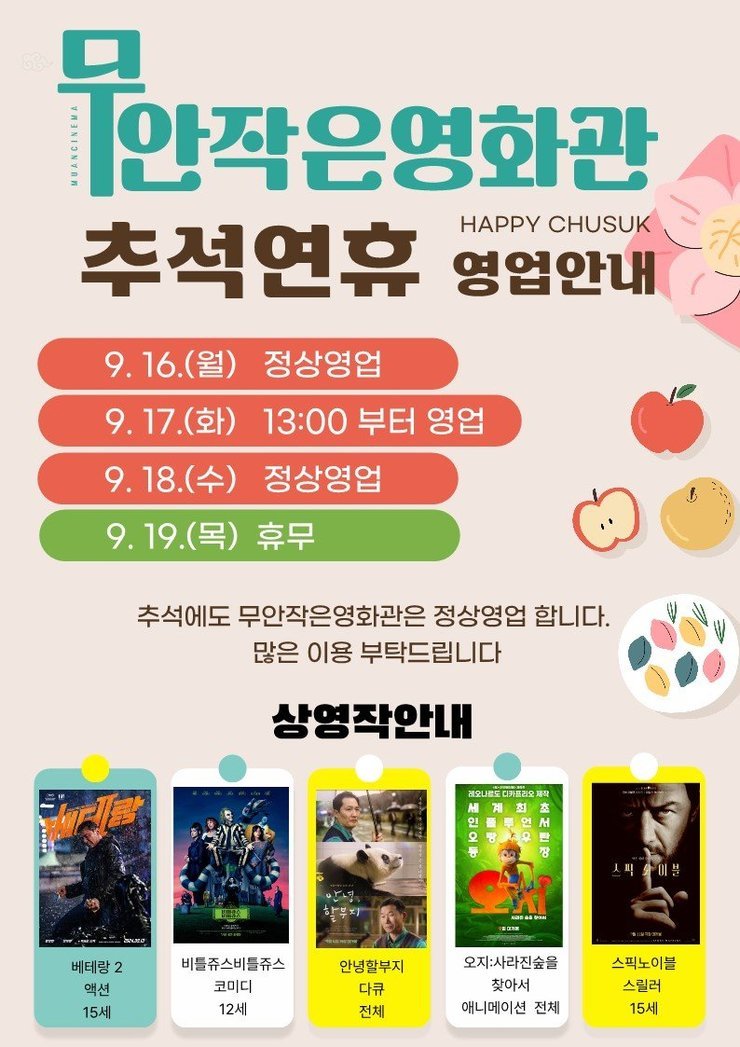 무안작은영화관HAPPY CHUSUK추석연휴 영업안내9.16.(월) 정상영업 9.17.(화) 13:00부터 영업 9.18.(수) 정상영업 9. 19.(목) 휴무 추석에도 무안작은영화관은 정상영업 합니다.많은 이용 부탁드립니다 상영작안내 베테랑2(액션 15세), 비틀쥬스비틀쥬스(코미디,12세), 안녕할부지(다큐,전체), 오지:사라진숲을찾아서(애니메이션,전체), 스픽노이블(스릴러,15세)