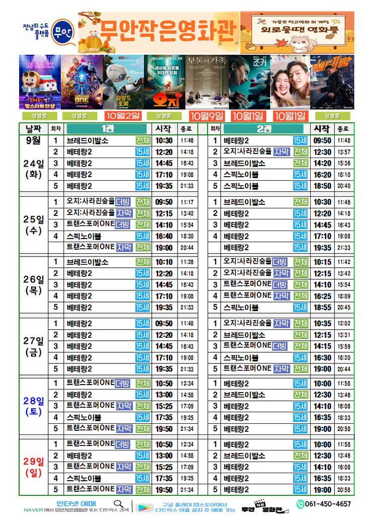 무안작은영화관 상영시간표

상영관: 1관

9월 24일(화)
브레드이발소-전체-10:30~11:46
베테랑2-15세-12:20~14:18
베테랑2-15세-14:45~16:43
베테랑2-15세-17:10~19:08
베테랑2-15세-19:35~21:33

9월 25일(수)
오지:사라진숲을더빙-전체-09:50~11:17
오지:사라진숲을더빙-전체-12:15~13:4214:10~15:54
트랜스포머ONE더빙-전체-16:40~18:30
스픽노이블-15세-16:40~18:30
트랜스포머ONE더빙-전체-19:00~20:44

9월 26일(목)
브레드이발소-전체-10:10~11:28
베테랑2-15세-12:20~14:18
베테랑2-15세-14:45~16:43
베테랑2-15세-17:10~19:08
베테랑2-15세-19:35~21:33

9월 27일(금)
베테랑2-15세-09:50~11:48
베테랑2-15세-12:20~14:18
베테랑2-15세-14:45~16:43
베테랑2-15세-17:10~19:08
베테랑2-15세-19:35~21:33

9월 28일(토)
트랜스포머ONE더빙-전체-10:50~12:34
베테랑2-15세-13:00~14:58
트랜스포머ONE더빙-전15:25~17:09체-
스픽노이블-15세-17:35~19:25
트랜스포머ONE더빙-전체-19:50~21:34

9월 29일(일)
트랜스포머ONE더빙-전체-10:50~12:34
베테랑2-15세-13:00~14:58
트랜스포머ONE더빙-전체-15:25~17:09
스픽노이블-15세-17:35~19:25
트랜스포머ONE더빙-전체-19:50~21:34


상영관: 2관

9월 24일(화)
베테랑2-15세-09:50~11:48
오지:사라진숲을더빙-전체-12:30~13:57
브레드이발소-전체-14:20~15:36
스픽노이블-15세-16:20~18:10
스픽노이블-15세-18:50~20:40

9월 25일(수)
브레드이발소-전체-10:30~11:46
베테랑2-15세-12:20~14:18
베테랑2-15세-14:45~16:43
베테랑2-15세-17:10~19:08
베테랑2-15세-19:30~21:33

9월 26일(목)
오지:사라진숲을더빙-전체-10:15~11:42
오지:사라진숲을더빙-전체-12:15~13:42
트랜스포머ONE더빙-전체-14:10~15:54
트랜스포머ONE더빙-전체-16:25~18:09
스픽노이블-15세-18:55~20:45

9월 27일(금)
오지:사라진숲을더빙-전체-10:35~12:02
브레드이발소-전체-12:15~13:31
트랜스포머ONE더빙-전체-14:15~15:59
스픽노이블-15세-16:30~18:20
트랜스포머ONE더빙-전체-19:00~21:44

9월 28일(토)
베테랑2-15세-10:00~01:158
브레드이발소-전체-12:30~13:46
베테랑2-15세-14:10~16:08
베테랑2-15세-16:35~18:33
베테랑2-15세-19:00~20:58

9월 29일(일)
베테랑2-15세-10:00~11:58
브레드이발소-전체-12:30~13:46
베테랑2-15세-14:10~16:08
베테랑2-15세-16:35~18:33
베테랑2-15세-19:00~20:58

