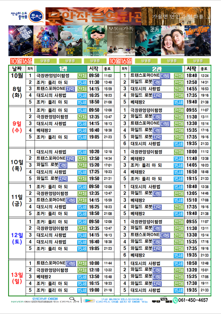 무안작은영화관 상영시간표

상영관:1관

10월 8일(화)
극장판 엉덩이 탐정-전체-09:50~11:02
조커:폴리 아 되-15세-11:30~13:48
트랜스포머ONE더빙-전체-14:15~15:59
대도시의 사랑법-15세-16:25~18:23
조커:폴리 아 되-15세-18:50~21:08

10월 9일(수)
조커:폴리 아 되-15세-09:50~12:08
극장판 엉덩이 탐정-전체-12:35~13:47
대도시의 사랑법-15세-14:15~16:13
베테랑2-15세-16:40~18:38
조커:폴리 아 되-15세-19:05~21:23

10월 10일(목)
대도시의 사랑법-15세-10:25~12:18
트랜스포머ONE더빙-전체-12:50~14:34
와일드로봇더빙-전체-15:20~17:01
대도시의 사랑법-15세-17:25~19:23
와일드로봇더빙-전체-19:50~21:31

10월 11일(금)
조커:폴리 아 되-15세-09:50~12:08
극장판 엉덩이 탐정-전체-12:35~13:47
트랜스포머ONE더빙-전체-14:15~15:59
대도시의 사랑법-15세-16:25~18:23
조커:폴리 아 되-15세-18:50~21:08

10월 12일(토)
조커:폴리 아 되-15세-09:50~12:08
극장판 엉덩이 탐정-전체-12:35~13:47
대도시의 사랑법-15세-14:15~16:13
대도시의 사랑법-15세-16:40~18:38
조커:폴리 아 되-15세-19:05~21:23

10월 13일(일)
트랜스포머ONE더빙-전체-10:00~11:44
극장판 엉덩이 탐정-전체-12:10~13:22
베테랑2-15세-13:50~15:48
조커:폴리 아 되-15세-16:15~18:33
조커:폴리 아 되-15세-19:00~21:18


상영관:2관

10월 8일(화)
트랜스포머ONE더빙-전체-10:40~12:24
와일드로봇더빙-전체-12:50~14:31
대도시의 사랑법-15세-14:55~16:53
와일드로봇더빙-전체-17:35~19:16
베테랑2-15세-19:40~21:38

10월 9일(수)
극장판 엉덩이 탐정-전체-09:55~11:07
와일드로봇더빙-전체-11:30~13:11
트랜스포머ONE더빙-전체-13:30~15:14
와일드로봇더빙-전체-15:35~17:16
와일드로봇더빙-전체-17:35~19:16
대도시의 사랑법-15세-19:35~21:33

10월 10일(목)
극장판 엉덩이 탐정-전체-10:00~11:12
베테랑2-15세-11:40~13:38
조커:폴리 아 되-15세-14:05~16:23
베테랑2-15세-16:50~18:48
조커:폴리 아 되-15세-19:15~21:33

10월 11일(금)
대도시의 사랑법-15세-10:40~12:38
와일드로봇더빙-전체-13:05~14:46
베테랑2-15세-15:10~17:08
와일드로봇더빙-전체-17:35~19:16
베테랑2-15세-19:40~21:38

10월 12일(토)
극장판 엉덩이 탐정-전체-09:55~11:07
와일드로봇더빙-전체-11:30~13:11
트랜스포머ONE더빙-전체-13:30~15:14
와일드로봇더빙-전체-15:35~17:16
와일드로봇더빙-전체-17:35~19:16
베테랑2-15세-19:35~21:33

10월 13일(일)
대도시의 사랑법-15세-10:50~12:48
와일드로봇더빙-전체-13:20~15:01
와일드로봇더빙-전체-15:25~17:06
와일드로봇더빙-전체-17:30~19:11
대도시의 사랑법-15세-19:35~21:33