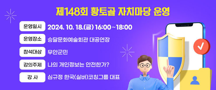 제148회 황토골 자치마당 운영 ❍ 운영일시 : 2024. 10. 18.(금) 16:00∼18:00 ❍ 운영장소 : 승달문화예술회관 대공연장 ❍ 참석대상 : 무안군민 ❍ 강의주제 : 나의 개인정보는 안전한가? ❍ 강 사 : 심규정 한국(실버)코칭그룹 대표