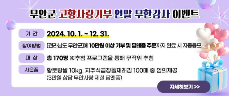 무안군 고향사랑기부 연말 무한감사 이벤트 -기간 : 2024.10.1. ~ 12.31. -참여방법:[전라남도 무안군]에 10만원 이상 기부 및 답례품 주문까지 완료 시 자동응모 -대상 : 총 170명 ※ 추첨 프로그램을 통해 무작위 추첨 -사은품 : 황토랑쌀 10kg, 지주식곱창돌재래김 100매 중 임의제공 (3만원 상당 무안사랑 제철 답례품) 자세히보기