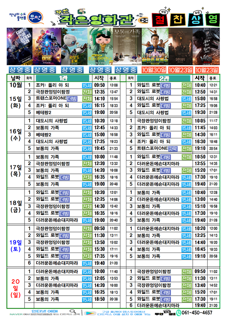 무안작은영화관 상영시간표

상영관: 1관

10월 15일(화)
조커:폴리 아 되-15세-09:50~12:08
극장판 엉덩이 탐정-전체-12:35~13:47
트랜스포머ONE더빙-전체-14:10~15:54
조커:폴리 아 되-15세-16:15~18:33
베테랑2-15세-19:00~20:58

10월 16일(수)
대도시의 사랑법-15세-10:20~12:18
보통의 가족-15세-12:45~14:33
베테랑2-15세-15:00~16:58
대도시의 사랑법-15세-17:25~19:23
보통의 가족-15세-19:45~21:33

10월 17일(목)
보통의 가족-15세-10:00~11:48
극장판 엉덩이 탐정-전체-12:20~13:32
보통의 가족-15세-14:20~16:08
와일드로봇더빙-전체-16:35~18:16
보통의 가족-15세-19:00~20:48

10월 18일(금)
와일드로봇더빙-전체-10:20~12:01
와일드로봇더빙-전체-12:25~14:06
극장판 엉덩이 탐정-전체-14:30~15:42
와일드로봇더빙-전체-16:35~18:16
더러운돈에손대지마라-15세-19:00~20:40

10월 19일(토)
극장판 엉덩이 탐정-전체-09:50~11:02
와일드로봇더빙-전체-11:30~13:11
극장판 엉덩이 탐정-전체-13:50~15:02
와일드로봇더빙-전체-15:30~17:11
와일드로봇더빙-전체-17:35~19:16
더러운돈에손대지마라-15세-19:40~21:20

10월 20일(일)
더러운돈에손대지마라-15세-10:11~11:40
보통의 가족-15세-12:05~13:53
더러운돈에손대지마라-15세-14:20~16:00
보통의 가족-15세-16:25~18:13
보통의 가족-15세-18:50~20:38

상영관: 2관

10월 15일(화)
와일드로봇더빙-전체-10:40~12:21
와일드로봇더빙-전체-12:50~14:31
대도시의 사랑법-15세-15:00~16:58
와일드로봇더빙-전체-17:25~19:06
대도시의 사랑법-15세-19:30~21:28

10월 16일(수)
극장판 엉덩이 탐정-전체-10:05~11:17
조커:폴리 아 되-15세-11:45~14:03
와일드로봇더빙-전체-14:30~16:11
조커:폴리 아 되-15세-16:30~18:48
트랜스포머ONE더빙-전체-19:10~20:54

10월 17일(목)
와일드로봇더빙-전체-10:50~12:31
더러운돈에손대지마라-15세-12:55~14:35
와일드로봇더빙-전체-15:20~17:01
더러운돈에손대지마라-15세-17:30~19:10
더러운돈에손대지마라-15세-19:40~21:20

10월 18일(금)
보통의 가족-15세-10:40~12:28
더러운돈에손대지마라-15세-13:00~14:40
보통의 가족-15세-15:10~16:58
더러운돈에손대지마라-15세-17:30~19:10
보통의 가족-15세-19:40~21:28

10월 19일(토)
더러운돈에손대지마라-15세-10:20~12:00
보통의 가족-15세-12:25~14:13
더러운돈에손대지마라-15세-14:40~16:20
보통의 가족-15세-16:45~18:33
보통의 가족-15세-19:10~20:58

10월 20일(일)
극장판 엉덩이 탐정-전체-09:50~11:02
와일드로봇더빙-전체-11:30~13:11
극장판 엉덩이 탐정-전체-13:40~14:52
와일드로봇더빙-전체-15:20~17:01
와일드로봇더빙-전체-17:30~19:11
더러운돈에손대지마라-15세-19:40~21:20