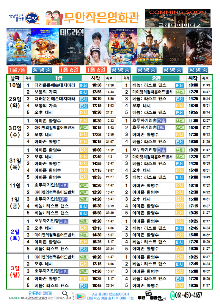 무안작은영화관 상영시간표

상영관: 1관
10월 29일 (화)
더러운돈에손대지마라 - 15세 - 시작: 10:50, 종료: 12:30
보통의 가족 - 15세 - 시작: 12:55, 종료: 14:43
더러운돈에손대지마라 - 15세 - 시작: 15:10, 종료: 16:50
보통의 가족 - 15세 - 시작:17:15, 종료:19:03
오후네시-12세-시작:19:30,종료:21:21
10월 30일(수)
아마존 활명수-12세-시작10:30,종료12:22
마이펫의컴백홈어드센처-전체-시작15:15,종료16:42
오후네시-12세-시작17:05,종료18:56
아마존 활명수-12세-시작19:15,종료21:07
10월 31일(목)
아마존 활명수-12세-10:00~11:52
오후 네시-12세-12:40~14:31
아마존활명수-12세-14:55~16:47
아마존활명수-12세-17:15~19:07
아마존활명수-12세-19:35~21:27
11월 1일(금)
호두까기인형더빙-전체-10:20~11:47
마이펫의컴백홈어드벤처-전체-12:20~13:47
호두까기인형자막-전체-14:20~15:47
베놈: 라스트 댄스-15세-16:30~18:19
베놈: 라스트 댄스-15세-18:50~20:39
11월 2일(토)
호두까기인형더빙-전체-10:20~11:47
오후 네시-12세-12:15~14:06
마이펫의컴백홈어드벤처-전체-14:30~15:57
아마존 활명수-12세-16:25~18:17
베놈: 라스트 댄스-15세-18:45~20:34
11월 3일(일)
마이펫의컴백홈어드벤처-전체-10:20~11:47
오후 네시-12세-12:15~14:06
호두까기인형더빙-전체-14:30~15:57
아마존 활명수-12세-16:25~18:17
베놈: 라스트 댄스-15세-18:45~20:34

상영관: 2관
10월 29일 (화)
베놈: 라스트 댄스-15세-10:00~11:49
마이펫의컴백홈어드벤처-전체-12:20~13:47
베놈: 라스트 댄스-15세-14:25~16:14
오후 네시-12세-16:40~18:31
베놈: 라스트 댄스-15세-18:55~20:44
10월 30일(수)
호두까기인형더빙-전체-11:00~12:27
호두까기인형더빙-전체-15:40~17:07
아마존 활명수-12세-17:30~19:22
베놈: 라스트 댄스-15세-19:50~21:39
10월 31일(목)
호두까기인형더빙-전체-10:20~11:47
마이펫의컴백홈어드벤처-전체-12:20~13:47
베놈: 라스트 댄스-15세-14:20~16:09
오후 네시-12세-16:40~18:31
베놈: 라스트 댄스-15세-19:00~20:49
11월 1일(금)
아마존 활명수-12세-10:10~12:02
아마존 활명수-12세-12:30~14:22
오후 네시-12세-15:00~16:51
아마존 활명수-12세-17:15~19:07
아마존 활명수-12세-19:35~21:27
11월 2일(토)
아마존 활명수-12세-10:25~12:17
베놈: 라스트 댄스-15세-12:45~14:34
아마존 활명수-12세-15:00~16:52
베놈: 라스트 댄스-15세-17:20~19:09
아마존 활명수-12세-19:35~21:27
11월 3일(일)
아마존 활명수-12세-10:25~12:17
베놈: 라스트 댄스-15세-12:45~14:34
아마존 활명수-12세-15:00~16:52
베놈: 라스트 댄스-15세-17:20~19:09
아마존 활명수-12세-19:35~21:27