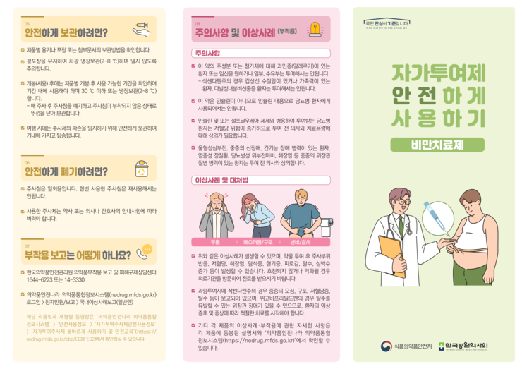 05.
안전하게 보관하려면?
제품별 용기나 포장 또는 첨부문서의 보관방법을 확인합니다. 겉포장을 유지하여 차광 냉장보관(2~8 °C)하며 얼지 않도록 주의합니다.
개봉(사용) 후에는 제품별 개봉 후 사용 가능한 기간을 확인하여 기간 내에 사용해야 하며 30°C 이하 또는 냉장보관(2~8 °C) 합니다.
-매 주사 후 주사침을 폐기하고 주사침이 부착되지 않은 상태로 뚜껑을 닫아 보관합니다.
■ 여행 시에는 주사제의 파손을 방지하기 위해 안전하게 보관하여 기내에 가지고 탑승합니다.

06.
안전하게 폐기하려면?
주사침은 일회용입니다. 한번 사용한 주사침은 재사용해서는 안됩니다.
사용한 주사제는 약사 또는 의사나 간호사의 안내사항에 따라 버려야 합니다.

07.
부작용 보고는 어떻게 하나요?
한국의약품안전관리원 의약품부작용 보고 및 피해구제상담센터 1644-6223 또는 14-3330
의약품안전나라 의약품통합정보시스템(nedrug.mfds.go.kr) 로그인〉전자민원/보고>국내이상사례보고(일반인)
해당 리플릿과 제형별 동영상은 '의약품안전나라 의약품통합 정보시스템' > '안전사용정보’〉‘자가투여주사제안전사용정보' >'자가투여주사제 올바르게 사용하기 및 안전교육'(https:// nedrug.mfds.go.kr/pbp/CCBFE02)에서 확인하실 수 있습니다.

08.
주의사항 및 이상사례 (부작용)
주의사항
■ 이 약의 주성분 또는 첨가제에 대해 과민증(알레르기)이 있는 환자 또는 임신을 원하거나 임부, 수유부는 투여해서는 안됩니다. -삭센다펜주의 경우 갑상선 수질암이 있거나 가족력이 있는 환자, 다발성내분비선종증 환자는 투여해서는 안됩니다.
이 약은 인슐린이 아니므로 인슐린 대용으로 당뇨병 환자에게 사용되어서는 안됩니다.
인슐린 및 또는 설포닐우레아 제제와 병용하여 투여받는 당뇨병 환자는 저혈당 위험이 증가하므로 투여 전 의사와 치료용량에 대해 상의가 필요합니다.
울혈성심부전, 중증의 신장애, 간기능 장애 병력이 있는 환자, 염증성 장질환, 당뇨병성 위부전마비, 췌장염 등 중증의 위장관 질병 병력이 있는 환자는 투여 전 의사와 상의합니다.
이상사례 및 대처법
두통,메스꺼움/구토,변비/설사
■ 위와 같은 이상사례가 발생할 수 있으며, 약물 투여 후 주사부위 반응, 저혈당, 췌장염, 담석증, 현기증, 피로감, 탈수, 심박수 증가 등이 발생할 수 있습니다. 호전되지 않거나 악화될 경우 의료기관을 방문하여 진료를 받으시기 바랍니다.
과량투여시에 삭센다펜주의 경우 중증의 오심, 구토, 저혈당증, 탈수 등이 보고되어 있으며, 위고비프리필드펜의 경우 탈수를 유발할 수 있는 위장관 장애가 있을 수 있으므로, 환자의 임상 증후 및 증상에 따라 적절한 치료를 시작해야 합니다.
■ 기타 각 제품의 이상사례 · 부작용에 관한 자세한 사항은 각 제품에 동봉된 설명서와 ‘의약품안전나라 의약품통합 정보시스템(https://nedrug.mfds.go.kr)'에서 확인할 수 있습니다.

국민 안심이 기준입니다!
YOUR SAFETY IS OUR STAND ARD

자가투여제
안전하게
사용하기
비만치료제

식품의약품안전처
한국병원약사회
The Korean Societ yof Heath system Pharmacists
포스터들