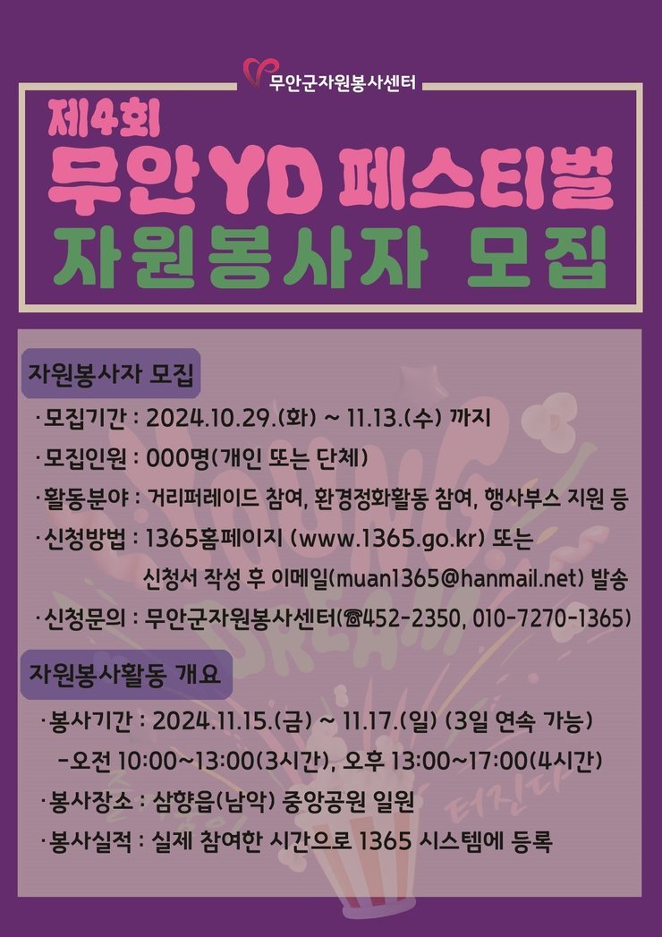 무안군자원봉사센터제4회무안YD 페스티벌자원봉사자 모집자원봉사자 모집・모집기간: 2024.10.29.(화) ~ 11.13.(수)까지•모집인원: 000명(개인 또는 단체)•활동분야 : 거리퍼레이드 참여, 환경정화활동 참여, 행사부스 지원 등신청방법: 1365홈페이지 (www.1365.go.kr) 또는신청서 작성 후 이메일(muan1365@hanmail.net) 발송ᆞ신청문의 : 무안군자원봉사센터(전화 452-2350, 010-7270-1365) 자원봉사활동 개요•봉사기간: 2024.11.15.(금) ~ 11.17.(일) (3일 연속 가능)-오전 10:00~13:00(3시간), 오후 13:00~17:00(4시간)•봉사장소 : 삼향읍(남악) 중앙공원 일원•봉사실적 : 실제 참여한 시간으로 1365 시스템에 등록