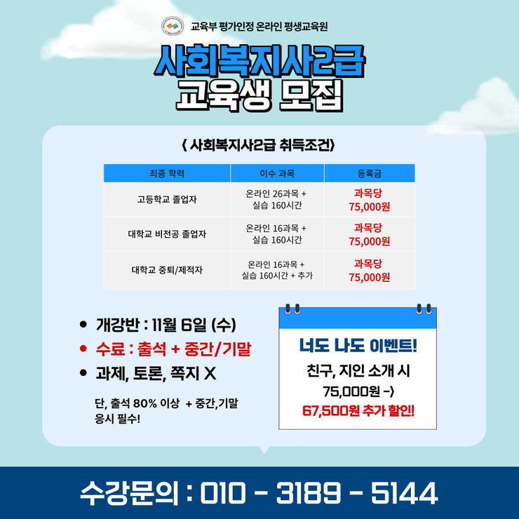 사회복지사2급 교육생 모집  <사회복지사2급 취득조건> ------------------------------------------------------- 최종 학력                 | 이수 과목                          | 등록금 ------------------------------------------------------- 고등학교 졸업자       | 온라인 26과목 + 실습 160시간  | 과목당 75,000원 대학교 비전공 졸업자 | 온라인 16과목 + 실습 160시간  | 과목당 75,000원 대학교 중퇴/제적자   | 온라인 16과목 + 실습 160시간 + 추가  | 과목당 75,000원 -------------------------------------------------------  개강반 : 11월 6일 (수) 수료 : 출석 + 중간/기말 과제, 토론, 쪽지 X 단, 출석 80% 이상 + 중간, 기말 응시 필수!  너도 나도 이벤트! 친구, 지인 소개 시 75,000원 -> 67,500원 추가 할인!  수강문의 : 010-3189-5144