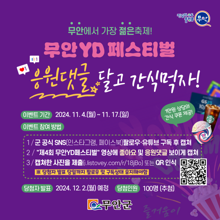 
무안에서 가장 젊은축제!
무안YD 페스티벌
응원댓글 달고 간식먹자!

이벤트 기간 2024. 11. 4.(월) ~ 11. 17.(일)
GS
1만원 상당의
10
간식 쿠폰제공!
이벤트 참여 방법
1/군 공식 SNS(인스타그램, 페이스북)팔로우·유튜브 구독 후 캡쳐 
2 / 