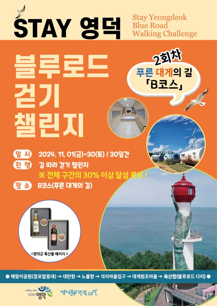 STAY 영덕 Stay Yeongdeok Blue Road Walking Challenge  블루로드 걷기 챌린지 2회차 푸른 대게의 길 'B코스'  일시: 2024. 11. 01(금)~30(토) / 30일간 진행: 길 따라 걷기 챌린지       ※ 전체 구간의 30% 이상 달성 목표! 장소: B코스 (푸른 대게의 길)  <영덕군 특산물 패키지>  해맞이공원(창포말등대) → 대탄항 → 노물항 → 석리마을입구 → 대게원조마을 → 축산항(블루로드 다리)  주최: STAY 영덕 후원: 영덕블루로드 걷기조직위원회