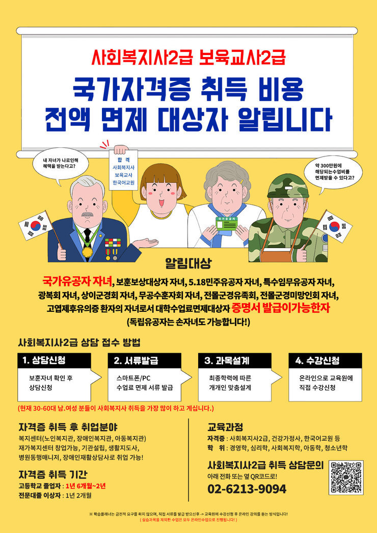 사회복지사2급 보육교사2급 국가자격증 취득 비용 전액 면제 대상자 알립니다  내 자녀가 나라로 인해 혜택을 받는다고? 합격 사회복지사 보육교사 한국이고원 약 300만원의 해당되는 수업비를 면제받을 수 있다고?  알림대상 국가유공자 자녀, 보훈보상대상자 자녀, 5.18민주유공자 자녀, 특수임무유공자 자녀, 광복회 자녀, 상이군경회 자녀, 무공수훈자회 자녀, 전문군경유족회, 전문군경미망인회 자녀, 고엽제후유의증 환자의 자녀로서 대학수업료면제대상자 증명서 발급이 가능한 자 (독립유공자는 손자녀도 가능합니다!)  사회복지사2급 상담 접수 방법  1. 상담신청    보훈자격 확인 후 상담신청  2. 서류발급    스마트폰/PC 수업료 면제 서류 발급  3. 과목설계    최종학력에 따른 개개인 맞춤 설계  4. 수강신청    온라인으로 교육원에 직접 수강신청  (현재 30~60대 남,여성 분들이 사회복지사 취득을 가장 많이 하고 계십니다!)  자격증 취득 후 취업분야 독거센터(노인요양센터, 종합복지관, 아동복지관) 재가복지센터 생활지원사, 병원동행서비스, 장애인재활상담사로 취업 가능!  자격증 취득 기간 고등학교 졸업 : 1년 6개월~2년 전문대 졸업 : 1년 2개월  교육과정 자격: 사회복지사2급, 건강가정사, 한국어교원5급 학위: 경영학, 심리학, 사회복지학, 아동학, 청소년학  사회복지사2급 취득 상담문의 아래 전화 또는 QR코드로! 02-6213-9094