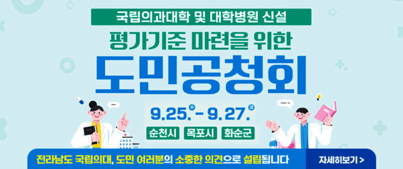 국립의과대학 및 대학병원 신설 평가기준 마련을 위한 도민공청회 9.25.(수)~9.27.(금) 순천시, 목포시, 화순군 전라남도 국립의대, 도민 여러분의 소중한 의견으로 설립됩니다 자세히보기