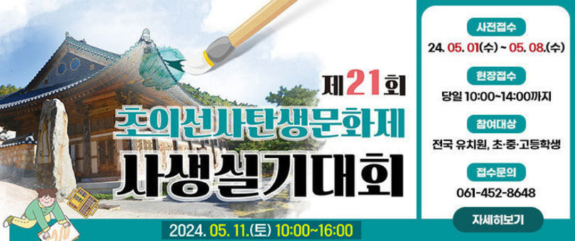 제21회 초의선사탄생문화제 사생실기대회 2024.05.11.(토) 10:00~16:00 -사전접수:2024.05.01(수)~05.08(수) -현장접수:당일 10:00~14:00까지 -참여대상:전국 유치원, 초·중·고등학생 -접수문의:061-452-8648 자세히보기 