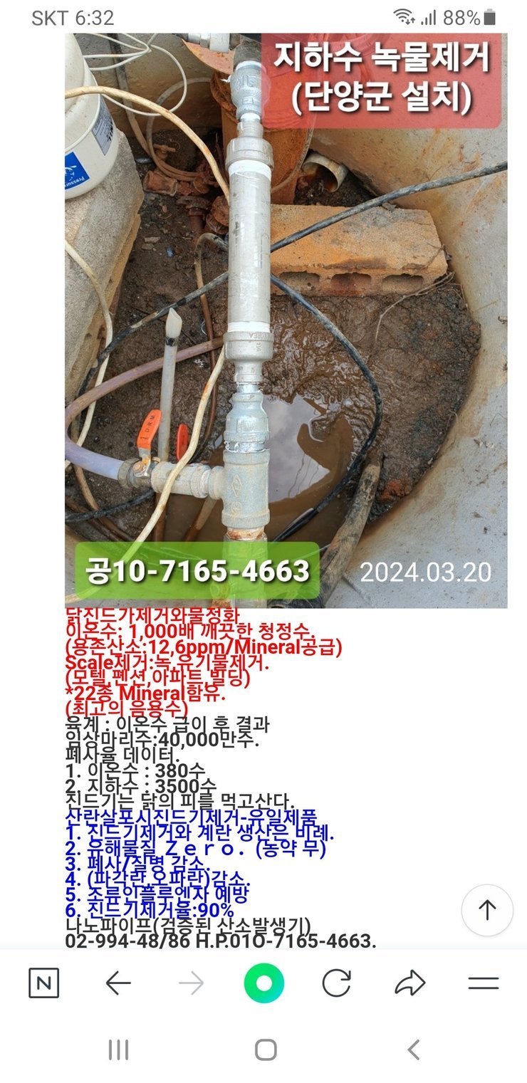 지하수 녹물제거 (단양군 설치)  공10-7165-4663 2024.03.20  닭집도 가제거와 물 정화 이온수: 1,000배 깨끗한 청정수 (용존산소: 12.6ppm / Mineral 공급) Scale 제거: 녹물, 유기물 제거. (모텔, 펜션, 아파트, 빌딩) * 22종 Mineral 함유. (최고의 음용수)  통계: 이온수 급이 후 결과 양산마리수: 40,000만수. 폐사율 데이터:   1. 양은수: 380수   2. 지하수: 3500수  치킨도 가는 닭의 피를 먹고 삽다. 살균살포 사지드 기제거용 임체품 1. 치킨 기제거와 계란 생자를 내려. 2. 농해물질 Zero. (농약 무) 3. 폐사/질병 감소. 4. (파상풍/유파타) 감소. 5. 축불야불르엔자 예방 6. 치킨 기제거율: 90% 나노파이프 (검증된 산소 발생기) 02-994-4886 H.P: 010-7165-4663.