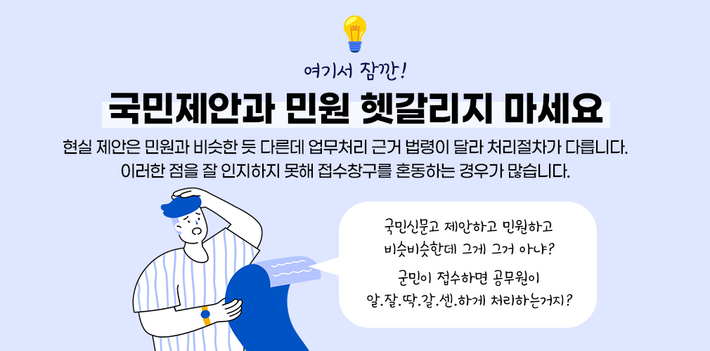 여기서 잠깐! 국민제안과 민원 헷갈리지 마세요,현실 제안은 민원과 비슷한 듯 다른데 업무처리 근거 법령이 달라 처리절차가 다릅니다. 이러한 점을 잘 인지하지 못해 접수창구를 혼동하는 경우가 많습니다. 국민신문고 제안하고 민원하고 비슷비슷한데 그게 그거 아냐? 군민이 접수하면 공무원이 알.잘.딱.갈.센.하게 처리하는거지?