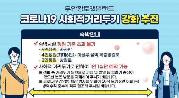 코로나19 사회적 거리두기 강화 추진  숙박안내  숙박시설 정원기준 초과 불가  -6인정원 : 카라반 -4인정원(최대6인) : 이글루, 움막, 복층방갈로 -3인정원 : 방갈로  사회적 거리두기로 인하여 1인 1실만 예약 가능 ※ 생활 속 거리두기 일환으로 기침 및 발열 등 호흡기 증상이 있으신 분은 방문을 자제하여 주시기 바랍니다. ※ 코로나19 감염병 확산 방지를 위하여 (사적 모임 기준 인원 등) 방역수칙 준수에 적극 협조해 주시길 바랍니다.