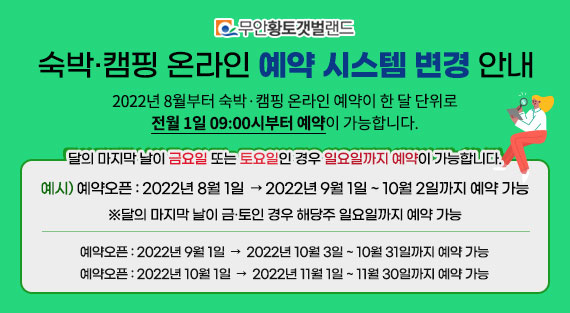 숙박·캠핑 온라인 예약 시스템 변경 안내 2022년 8월부터 숙박·캠핑 온라인 예약이 한 달 단위로 전월 1일 09:00시부터 예약이 가능합니다. 달의 마지막 날이 금요일 또는 토요일인 경우 일요일까지 예약이 가능합니다. 예시) 예약오픈 : 2022년 8월 1일  → 2022년 9월 1일 ~ 10월 2일까지 예약 가능 ※달의 마지막 날이 금·토인 경우 해당주 일요일까지 예약 가능 예약오픈 : 2022년 9월 1일  →  2022년 10월 3일 ~ 10월 31일까지 예약 가능 예약오픈 : 2022년 10월 1일  →  2022년 11월 1일 ~ 11월 30일까지 예약 가능