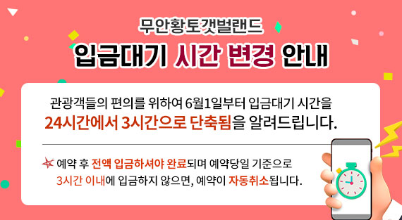 무안황토갯벌랜드 입금대기 시간 변경 안내 관광객들의 편의를 위하여 6월1일부터 입금대기 시간을 24시간에서 3시간으로 단축됨을 알려드립니다. 예약 후 전액 입금하셔야 완료되며 예약당일 기준으로 3시간 이내에 입금하지 않으면, 예약이 자동취소됩니다.