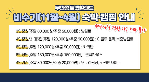 비수기(11월~4월) 숙박·캠핑 안내  숙박시설 정원 기준 초과 불가  -3인정원(주말 80,000원/주중 50,000원) : 방갈로  -4인정원/최대6인(주말 120,000원/주중 90,000원) : 이글루,움막,복층방갈로  -6인정원(주말 120,000원/주중 90,000원) : 카라반  -8인정원(주말 180,000원/주중 150,000원) : 편백하우스  -4인기준(주말 30,000원/주중 20,000원) : 오토캠핑장, 카라반사이트  ※캠핑·카라반사이트 경우 4인기준 초과 시 입장료 발생