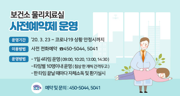 보건소 물리치료실 사전예약제 운영 ○ 운영기간 : ‘20. 3. 23 ~ 코로나19 상황 안정시까지 ○ 이용방법 : 사전 전화예약  ☎450-5044, 5041 ○ 운영방법    - 1일 4타임 운영 ( 09:00, 10:20, 13:00, 14:30 )    - 타임별 10명이내 운영 ( 침상 한 개씩 간격두고 )    - 한 타임 끝날 때마다 자체소독 및 환기실시  ☎ 예약 및 문의 : 450-5044, 5041