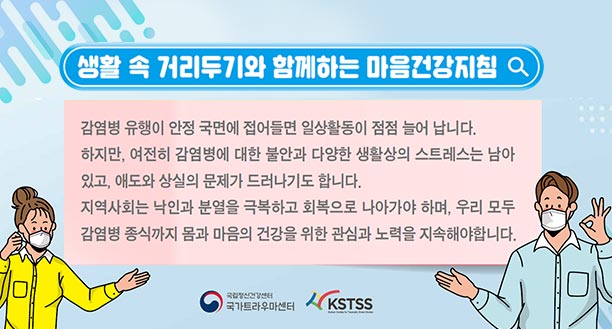 생활 속 거리두기와 함께하는 마음건강지침, 감염병 유행이 안정 국면에 접어들면 일상활동이 점점 늘어 납니다. 하지만, 여전히 감염병에 대한 불안과 다양한 생활상 스트레스는 남아 있고, 애도와 상실의 문제가 드러나기도 합니다. 지역사회는 낙인과 분열을 극복하고 회복으로 나아가야하며, 우리 모두 감염병 종식까지 몸과 마음의 건강을 위한 관심과 노력을 지속해야합니다. [국가트라우마센터, KSTSS]