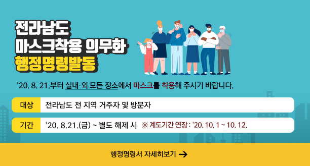 전라남도 마스크착용 의무화 행정명령발동   ‘20. 8. 21.부터 실내·외 모든 장소에서 마스크를 착용해 주시기 바랍니다.   - 대상 : 전라남도 전 지역 거주자 및 방문자  -기간 : ‘20. 8.21.(금) ~ 별도 해제 시 ※ 계도기간 연장 : ‘20. 10. 1 ~ 10. 12. ☞ 행정명령서 자세히보기