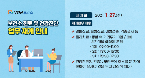 보건소 진료 및 건강진단 업무 재개 안내    - 재개일 : 2021. 1. 27.(수)    - 재개업무 내용    ㆍ일반진료, 한방진료, 예방접종, 각종검사 등    ㆍ물리치료 : 생활 속 거리두기, 1일 / 3회 시간대별 예약제 운영       (1회 : 09:00~11:00,  2회 : 13:00~15:00, 3회 : 15:30~17:30)    ㆍ건강진단(보건증) : 무안군에 주소를 둔 자에 한하여 실시(기간을 두고 점진적 확대)  