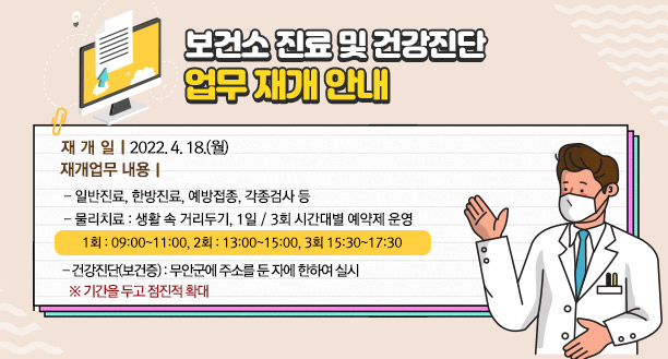 □ 보건소 진료 및 건강진단 업무 재개 안내   - 재개일 : 2022. 4. 18.(월) - 재개업무 내용 ㆍ일반진료, 한방진료, 예방접종, 각종검사 등 ㆍ물리치료 : 생활 속 거리두기, 1일 / 3회 시간대별 예약제 운영    (1회 : 09:00~11:00, 2회 : 13:00~15:00, 3회 15:30~17:30) ㆍ건강진단(보건증) : 무안군에 주소를 둔 자에 한하여 실시    (기간을 두고 점진적 확대)