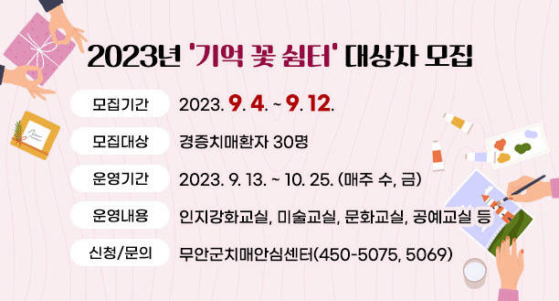 2023년 기억 꽃 쉼터 대상자 모집 -모집기간 : 2023. 9. 4. ~ 9. 12. -모집대상 : 경증치매환자 30명 -운영기간 : 2023. 9. 13. ~ 10. 25. (매주 수, 금) -운영내용 : 인지강화교실, 미술교실, 문화교실, 공예교실 등 -신청/문의 : 무안군치매안심센터(450-5075, 5069)