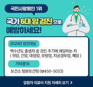 국민사망원인 1위 국가 6대 암 검진 으로 예방하세요! -2020년 검진대상 : 짝수년도 출생자 중 검진 주기에 해당하는 자 ( 위암, 간암, 대장암, 유방암, 자궁경부암, 폐암 ) -기타문의 : 보건소 방문보건팀 (☎450-5033) ☞ 암환자 의료비 지원 자세히 보기