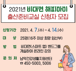 2021년 비대면 해피마미 출산준비교실 신청자 모집  신청기간 : 2021. 4. 7.(수) ~ 4. 14.(수)  대 상 : 25명(16주 이상 희망 임산부)  방 법 : 비대면(스마트 앱) 밴드그룹 개설하여 온라인 강의  문 의 처 : 남악건강생활지원센터 ☎ 450-5003, 5006