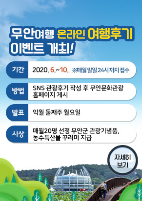 무안여행 온라인 여행후기 이벤트 개최, 기간 : 2020. 6. ~ 10.  ※매월 말일 24:00까지 접수, 방법 : SNS 관광후기 작성 후 무안문화관광 홈페이지 게시, 발표 : 익월 둘째주 월요일, 시상 : ·매월 20명 선정 ·무안군 관광기념품, 농수특산물 꾸러미 지급, 자세히보기