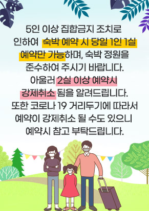 5인 이상 집합금지 조치로  인하여  숙박 예약 시 당일 1인 1실 예약만 가능하며, 숙박 정원을 준수하여 주시기 바랍니다. 아울러 2실 이상 예약시  강제취소 됨을 알려드립니다. 또한 코로나 19 거리두기에 따라서 예약이 강제취소 될 수도 있으니  예약시 참고 부탁드립니다.