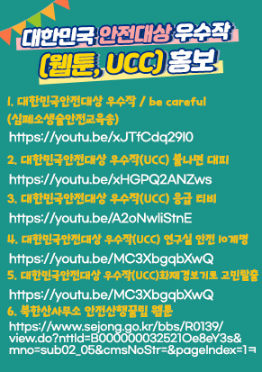 대한민국 안전대상 우수작 (웹툰, Ucc) 홍보 협조 1. 대한민국안전대상 우수작/ be careful(심폐소생술안전교육송) : https://youtu.be/xJTfCdq29I0​2. 대한민국안전대상 우수작(UCC) 불나면 대피 : https://youtu.be/xHGPQ2ANZws​3. 대한민국안전대상 우수작(UCC) 응급 티비 : https://youtu.be/A2oNwliStnE​4. 대한민국안전대상 우수작(UCC) 연구실 안전 10계명 : https://youtu.be/MC3XbgqbXwQ​5. 대한민국안전대상 우수작(UCC)화재경보기로 고민탈출 : https://youtu.be/McKdiTidX9A6. ​북한산사무소_안전산행꿀팁 웹툰 : ​https://www.sejong.go.kr/bbs/R0139/view.do?nttId=B000000032521Oe8eY3s&mno=sub02_05&cmsNoStr=&pageIndex=1ㅋ