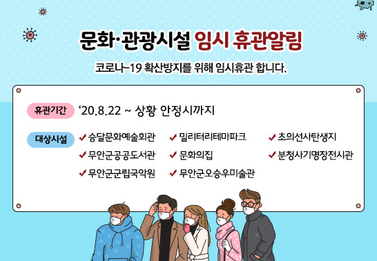 문화·관광시설 임시 휴관 알림  코로나 –19 확산방지를 위해 임시휴관 합니다.  ○ 휴관기간 : ‘20. 8. 22 ~ 상황 안정시까지  ○ 대상시설  · 승달문화예술회관 · 문화의 집 · 무안군공공도서관  · 무안군오승우미술관 · 무안군군립국악원 · 초의선사탄생지  · 밀리터리테마파크 · 분청사기명장전시관