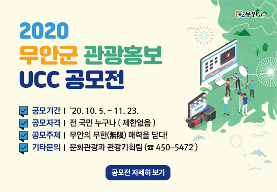 2020 무안군 관광홍보 UCC 공모전 -공모기간 : ‘20. 10. 5. ~ 11. 23. -공모자격 : 전 국민 누구나 ( 제한없음 ) -공모주제 : 무안의 무한(無限) 매력을 담다! -기타문의 : 문화관광과 관광기획팀 (☎ 450-5472 ), 공모전 자세히 보기