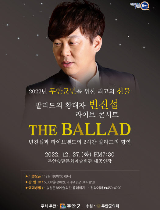 2022년 무안군민을 위한 최고의 선물 발라드의 황태자 변진섭 라이브 콘서트 THE BALLAD 변진섭과 라이브밴드의 2시간 발라드의 향연 2022.12.27(화) PM 7:30 무안승달문화예술회관 대공연장 -티켓오픈 : 12월 19일(월) 09시 관람료 : 5,000원(장애인, 국가유공자 50%할인) 예매방법 : -승달문화예술회관 홈페이지 -전화예매 450-4090 [주최주관 무안군, 후원 무안군의회]