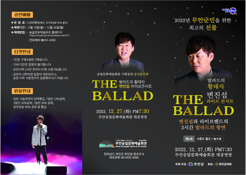 2022년 무안군민을 위한 최고의 선물 발라드의 황태자 변진섭 라이브 콘서트 THE BALLAD 변진섭과 라이브밴드의 2시간 발라드의 향연 2022.12.27(화) PM 7:30 무안승달문화예술회관 대공연장  [주최주관 무안군, 후원 무안군의회] / 무안승달문화예술회관 - 전라남도 무안군 무안읍 창포로 8 대표전화 061-450-4090 / 공연예매 -관람료 : 5,000원(장애인, 국가유공자 50%할인) -예매기간 : 12월 19일(월)~12월 26일(월) -예매방법 : -승달문화예술회관 홈페이지 -전화예매 450-4090 / 티켓안내 -1인당 구매수량은 5매입니다. -15세 미만은 입장이 불가합니다 -공연시작 2시간 전부터 티켓 수령가능합니다. -공연이 시작되면 입장이 제한되오니, 공연시작 10분전까지 입장해주시기 바랍니다. / 환불안내 -공연 10일전까지 전액환급, 7일전 10%공제, 3일전 20%공제, 1일전 30%공제, 공연당일 90%공제 후 환급