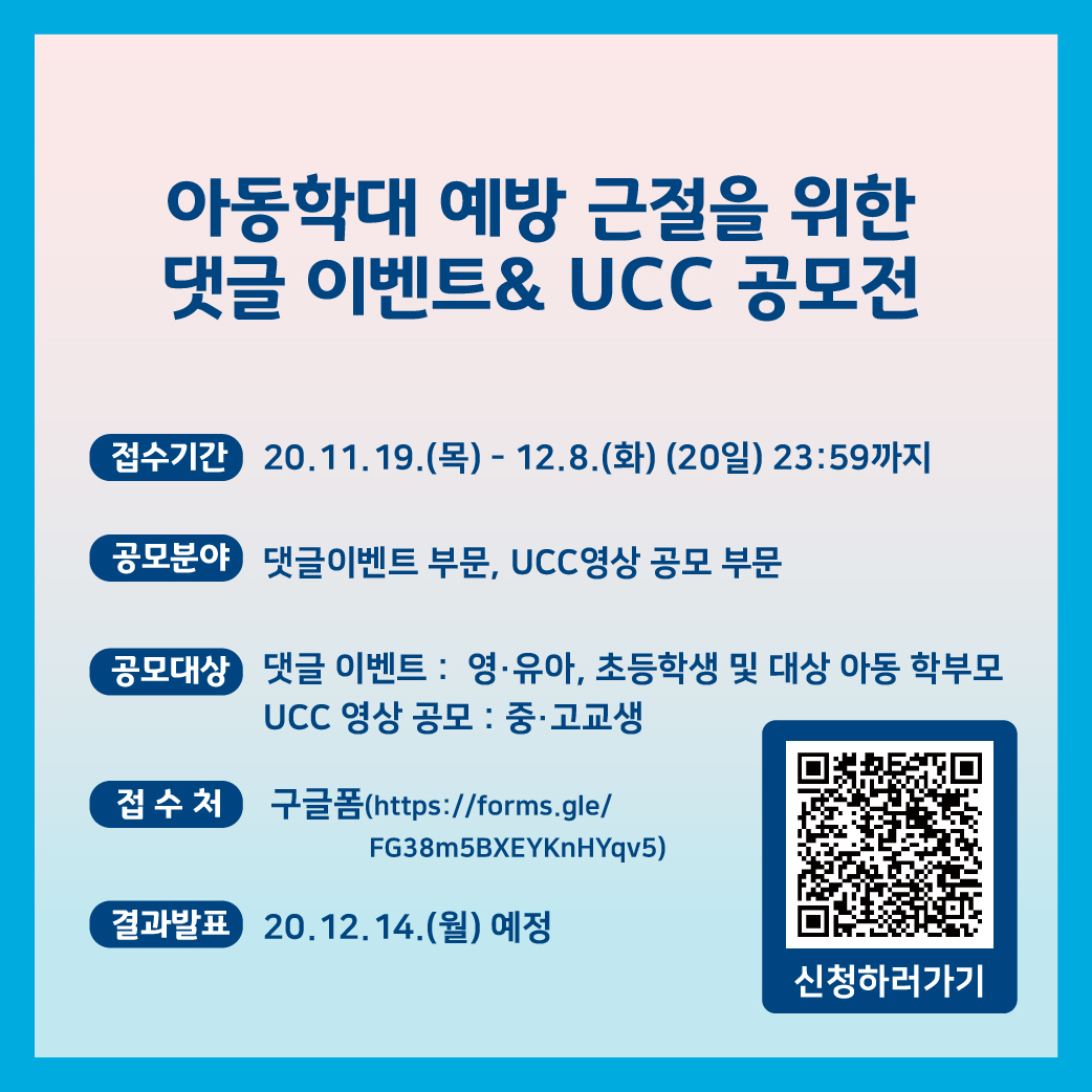 아동학대 예방 근절을 위한 댓글 이벤트 & ucc 공모전. 접수기간 20.11.19(목)-12.8(화)(20일)23:59까지.공모분야 댓글 이벤트 부문,  ucc영상 공모 부문.공모대상 댓글이벤트 : 영유아, 초등학생 및 대상 아동 학부모. ucc 영상 공모 : 중 고교ㅕ생접수처 : 구글폼(https://forms.gle/FG38m5BXEYKnHYqv5결과발표 : 20.12.14(월) 예정