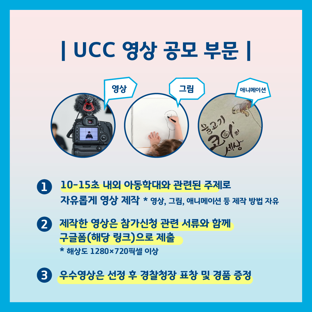 UCC영상 공모 부문, 영상, 그림, 애니메이션. 1. 10-15초 내외 아동학대와 관련된 주제로 자유롭게 영상 제작 *영상, 그림, 애니매이션 등 제작 방법 자유.2. 제작한 영상은 참가신청 관련 서류와 함께 구글폼 (해당링크) 으로 제출. *해상도 1280X720픽셀 이상.3. 우수영상은 선정 후 경찰청장 표창 및 경품 증정