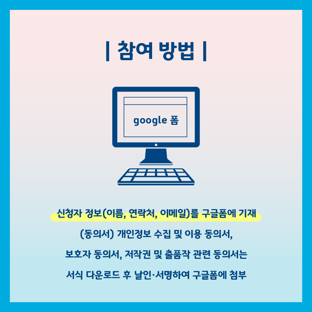 참여 방법.GOOGLE 폼.신청자 정보(이름 연락처 이메일)를 구글폼에 기재 (동의서) 개인정보 수집 및 이용 동의서, 보호자 동의서, 저작권 및 출품작 관련 동의서는 서식 다운로드 후 날인 서명 하여 구글폼에 첨부.