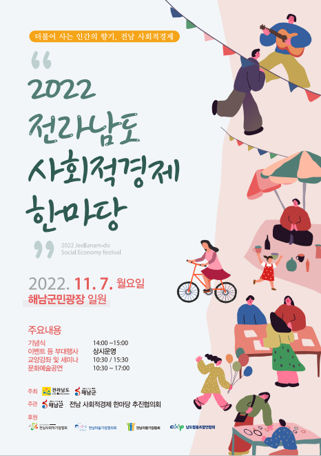 더불어 사는 인간의 향기, 전남 사회적경제 『2022 전라남도 사회적경제 한마당』 | 2022. 11. 7. 월요일 / 해남군민광장 일원 | 주요내용 : 기념식 - 14:00~15:00 , 이벤트 등 부대행사 - 상시운영 , 교양강좌 및 세미나 - 10:30 / 15:30 , 문화예술공연 - 10:30 ~ 17:00 | 주최 : 전라남도, 해남군 | 주관 : 해남군, 전남 사회적경제 한마당 추진협의회 | 후원 : 전남사회적기업협회, 전남마을기업협의회, 전남자활기업협회, 남도협동조합연합회 