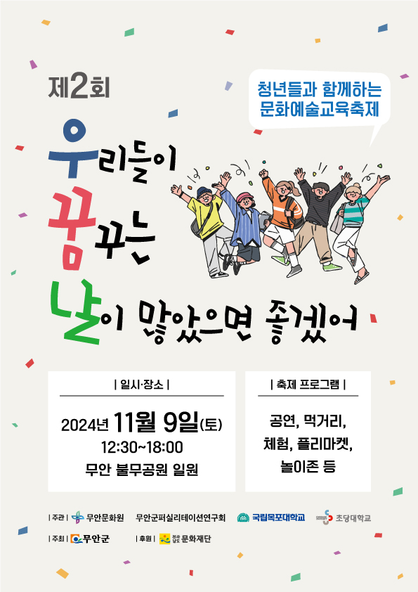 제2회 청년들과 함께하는 문화예술 교육축제
우리들이 꿈꾸는 날이 많았으면 좋겠어 
일시 장소: 2024년 11월 9일(토) 12:30`18:00 무안 불무공원 일원 
축제 프로그램: 공연, 먹거리, 체험, 플리마켓, 놀이존 등
주관: 무안문화원,무안군퍼실리테이션연구회, 국립목포대학교, 초당대학교
주최:무안군
후원:전라남도 문화재단
포스터