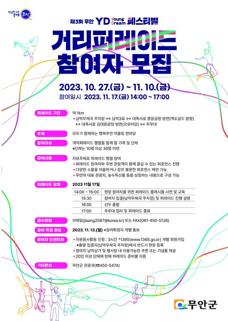 [전남의수도 플랫폼 무안] 제3회 무안 YD Young Dream페스티벌 거리퍼레이드 참여자 모집 2023.10.27(금)~11.10(금) 참여일시 2023.11.17(금) 14:00~17:00 퍼레이드구간 약 1km -남악우체국 자차장 ↔ 남악3로 ↔ 대죽서로 중앙공원 방면(맥도날드 방향) ↔ 대죽서로 김대중 광장 방면(오유미당) ↔ 주무대 / 주제 모두가 함께하는 행복무안 어울림 한마당 / 참여대상 개막퍼레이드 행렬을 함께 할 가족 및 단체 ※단체는 10명 이상 30명 미만 / 참여내용 자유주제로 퍼레이드 행렬 참여 -퍼레이드 참여자와 주변 관람객이 함께 즐길 수 있는 퍼포먼스 진행 -다양한 소품을 이용하거나 장릉 불문한 퍼포먼스 제안 가능 -무안의 대표관광지, 농수특산물 등을 상징하는 내용으로 구성가능 / 퍼레이드 일정 2023년 11월 17일 14:00~15:00 현장참여자를 위한 퍼레이드 플래시몹 시연 및 교육 15:30 참여자 집결(남악우체국 주차장) 및 퍼레이드 진행 설명 16:00 선두출발 17:00 주무대 정리 및 퍼레이드 종료 / 접수방법 이메일(jisang2587@korea.kr)또는 FAX(061-450-5126) / 참여확정통보 2023.11.13(월) ※참여확정자 개별통보 / 참여자 인센티브 -자원봉사활동 인정 : 3시간 *1365.go.kr)개별 회원 가입 ※출발 집결지(남악우체국 주차장)에서 반드시 현장등록 -참여자 남악상가 및 행사장 내 이용가능한 쿠폰 또는 기념품 제공 -20인이상 단체에 한해 퍼레이드 준비물 지원 / 기타문의 무안군 관광과(450-5474) [무안군]