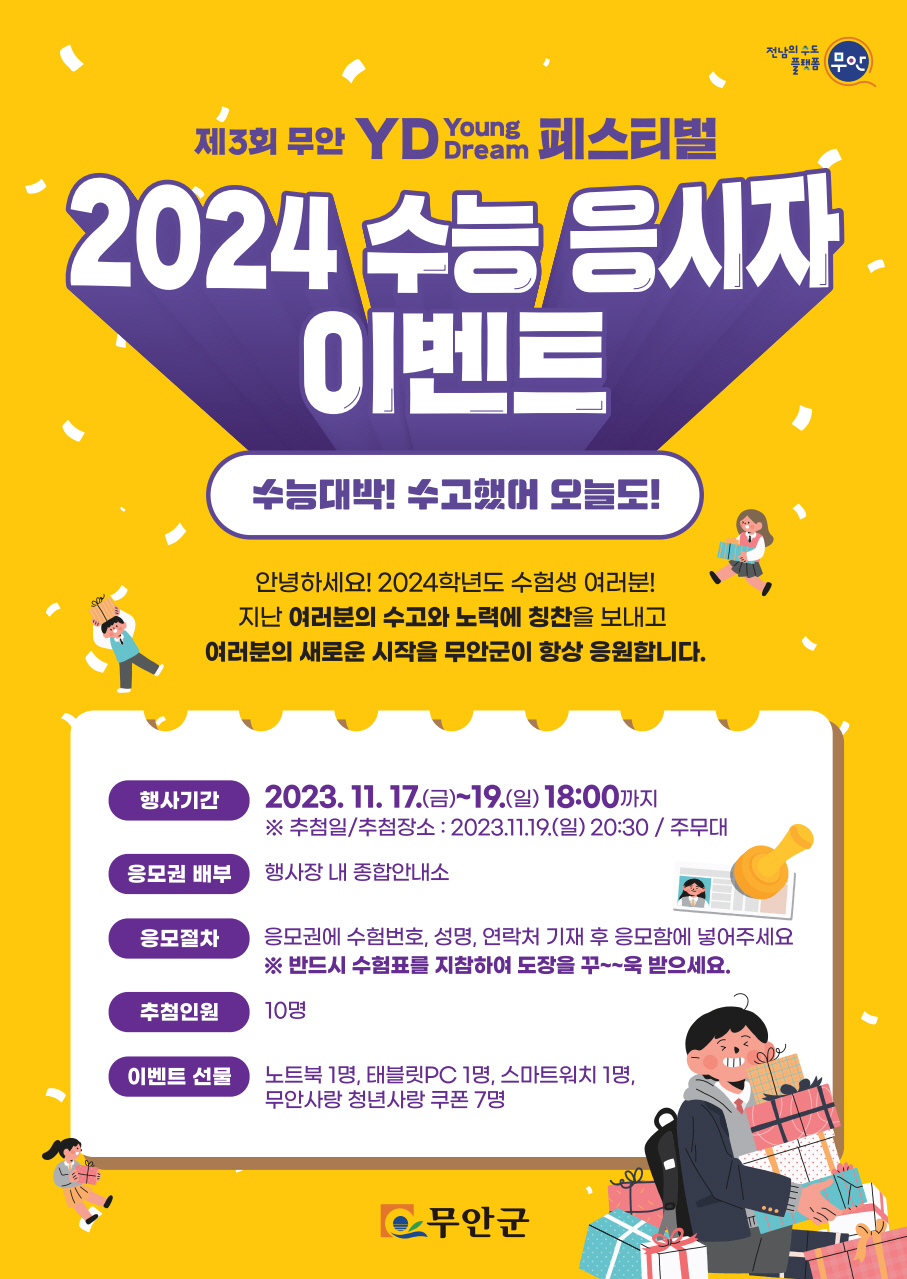 제3회 무안 YD(Young Dream)페스티벌 2024수능응시자 이벤트 수능대박! 수고했어 오늘도! 안녕하세요~ 2024학년도 수험생 여러분! 지난 여러분의 수고와 노력에 칭찬을 보내고 여러분의 새로운 시작을 무안군이 항상 응원합니다. 행사기간 2023.11.17(금)~19(일) 18:00까지 ※추첨일/추첨장소:2023.11.19(일)20:30 / 주무대 응모권배부 : 행사장 내 종합안내소 응모절차 : 응모권에 수험번호, 성명, 연락처 기재 후 응모함에 넣어주세요 ※반드시 수험표를 지참하여 도장을 꾸욱 받으세요. 추첨인원 10명 이벤트선물 : 노트북1명, 태블릿 pc1명, 스마트워치 1명, 무안사랑청년사랑 쿠폰 7명 [무안군] 